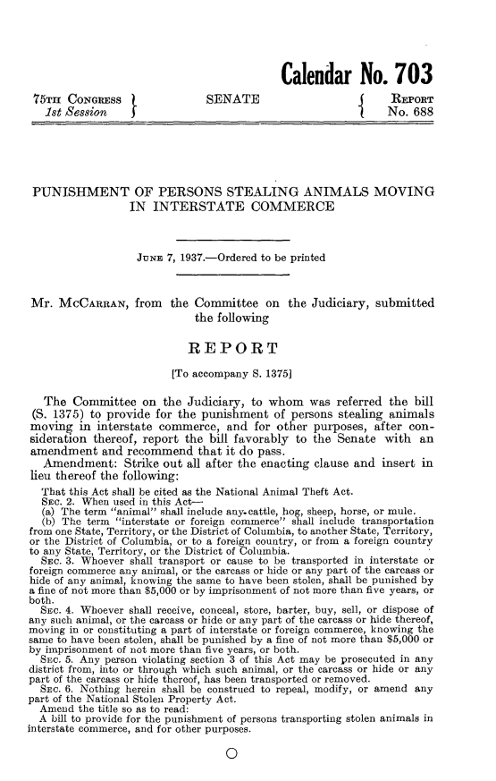 handle is hein.animal/pnshprs0001 and id is 1 raw text is: 





                                            Calendar No. 703
 75Tm  CONGREss                SENATE                          REPORT
   1st Session                                                No. 688






 PUNISHMENT OF PERSONS STEALING ANIMALS MOVING
                  IN  INTERSTATE COMMERCE



                  JUNE  7, 1937.-Ordered to be printed



 Mr. MCCARRAN, from the Committee on the Judiciary, submitted
                             the following

                             REPORT

                         [To accompany S. 1375]

   The  Committee   on the  Judiciary, to whom   was referred the  bill
 (S. 1375) to provide for the punishment  of persons stealing animals
 moving  in interstate commerce,  and  for other purposes,  after con-
 sideration thereof, report the bill favorably to the Senate with  an
 amendment   and recommend   that it do pass.
   Amendment: Strike   out all after the enacting clause and insert in
 lieu thereof the following:
 That  this Act shall be cited as the National Animal Theft Act.
 SEc.  2. When used in this Act-
   (a) The term animal shall include any.cattle, hog, sheep, horse, or mule.
   (b) The term interstate or foreign commerce shall include transportation
from one State, Territory, or the District of Columbia, to another State, Territory,
or the District of Columbia, or to a foreign country, or from a foreign country
to any State, Territory, or the District of Columbia.
  SEc. 3. Whoever shall transport or cause to be transported in interstate or
foreign commerce any animal, or the carcass or hide or any part of the carcass or
hide of any animal, knowing the same to have been stolen, shall be punished by
a fine of not more than $5,000 or by imprisonment of not more than five years, or
both.
  Ssc. 4. Whoever shall receive, conceal, store, barter, buy, sell, or dispose of
any such animal, or the carcass or hide or any part of the carcass or hide thereof,
moving in or constituting a part of interstate or foreign commerce, knowing the
same to have been stolen, shall be punished by a fine of not more than $5,000 or
by imprisonment of not more than five years, or both.
  SEC. 5. Any person violating section 3 of this Act may be prosecuted in any
district from, into or through which such animal, or the carcass or hide or any
part of the carcass or hide thereof, has been transported or removed.
  SEc. 6. Nothing herein shall be construed to repeal, modify, or amend any
part of the National Stolen Property Act.
  Amend  the title so as to read:
  A bill to provide for the punishment of persons transporting stolen animals in
interstate commerce, and for other purposes.

                                  0



