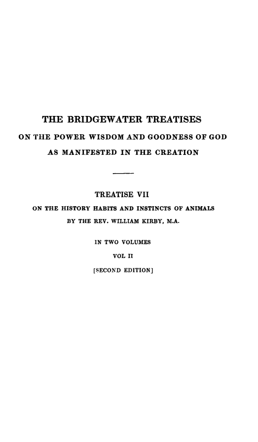handle is hein.animal/powisan0002 and id is 1 raw text is: THE BRIDGEWATER TREATISES
ON THE POWER WISDOM AND GOODNESS OF GOD
AS MANIFESTED IN THE CREATION
TREATISE VII
ON THE HISTORY HABITS AND INSTINCTS OF ANIMALS
BY THE REV. WILLIAM KIRBY, M.A.
IN TWO VOLUMES
VOL II
[SECOND EDITION]


