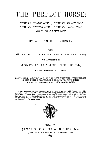 handle is hein.animal/pthehwtkw0001 and id is 1 raw text is: 






THE PERFECT HORSE:



   HOW TO KNOW HIM. HO W TO TRAIN HIM.

   HOW TO BREED HIM. HOW TO SHOE HIM.

                 HOW TO DRIVE HIM




           BY   WILLIAM II. H. MURRAY.



                           WITH

AN   INTRODUCTION BY REV. HENRY WARD BEECHER;


                      AND A TREATISE ON


     AGRICULTURE AND THE HORSE,

                By HON. GEORGE  B. LORING.



CONTAINING ILLUSTRATIONS OF THE BEST TROTTING STOCK-HORSES
     IN THE UNITED STATES, DONE FROM LIFE, WITH THEIR
         PEDIGREES, RECORDS, AND FULL DESCRIPTIONS.




   Hast thou given the horse strength? Hast thou clothed his neck with thudler? ... The
glory of his nostrls is teible.  He paweth in the valley, and rejoicesh in his strength; he goeth
on to meet the armed men.  He mocketh at fear, and is not affighted; neither turneth he back
from the sword..  He swalloweth the ground with fierceness and rage. . .  He saith among
the trumpet  Ha, ha I and he smellesh the battle afar off, the thunder of the capsases, and
the shouting.' - JO -aaie. 9-25.












                        BOSTON:

      JAMES R. OSGOOD AND COMPANY,
           (LA-r TICKNo & FIELDS, AND FIELDs, OsOOD, & CO.)
                           1873.


