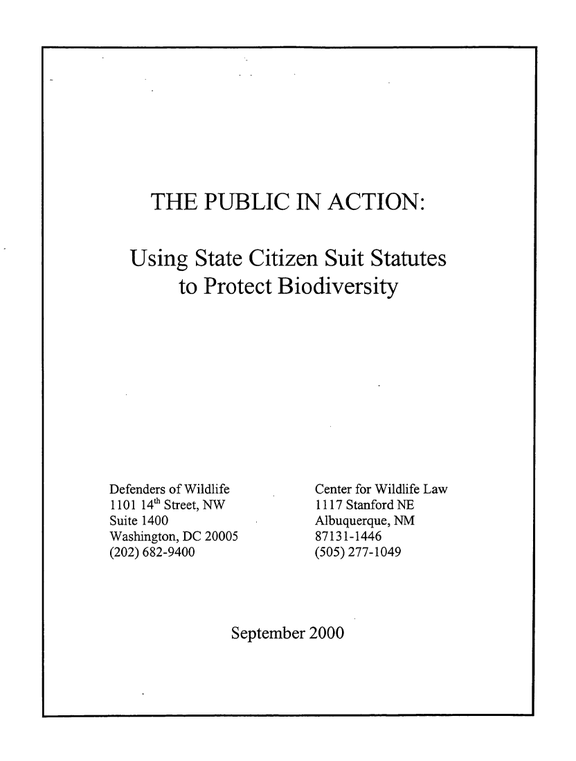 handle is hein.animal/pubacsbio0001 and id is 1 raw text is: 












   THE PUBLIC IN ACTION:



Using State Citizen Suit Statutes

      to Protect Biodiversity


Defenders of Wildlife
1101 14' Street, NW
Suite 1400
Washington, DC 20005
(202) 682-9400


Center for Wildlife Law
1117 Stanford NE
Albuquerque, NM
87131-1446
(505) 277-1049


September 2000


