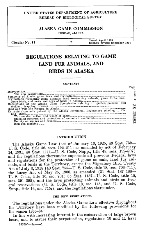 handle is hein.animal/regrelg0001 and id is 1 raw text is: UNITED STATES DEPARTMENT OF AGRICULTURE
BUREAU OF BIOLOGICAL SURVEY
ALASKA GAME COMMISSION
JUNEAU, ALASKA
Issued April 1933
Circular No. 11                    +           Slightly revised December 1934
REGULATIONS RELATING TO GAME
LAND FUR ANIMALS, AND
BIRDS IN ALASKA
CONTENTS
Page
Introduction--------------------------------------------------------------
The new regulations-----------------------------------------------------
Summary of Alaska game laws and regulations-------------------------------3
Regulations respecting game animals, land fur-bearing animals, game birds, non-
game, birds, and nests and eggs of birds in Alaska--------------------- - 2
Regulations of the Alaska Game Commission relating to guides, poisons, and  2
resident trapping licenses------------------------------------------------
Bird and wild-life refuges in Alaska----------------------------------------- 2
Extracts from acts passed by the Alaska Territorial Legislature relating to furan gme------------------------------- 2
Wanton destruction and waste of game ----------------------------------- - 28
Stocking program and protection of animais transferred--------------------28
Bounty on wolves and coyotes--------------------------------------      29
Blue-fox marking ------------------------------------------------------  30
INTRODUCTION
The Alaska Game Law (act of January 13, 1925, 43 Stat. 739-
U. S. Code, title 48, secs. 192-211; as amended by act of February
14, 1931, 46 Stat. 1111-U. S. Code, Supp., title 48, secs. 192-207)
and the regulations thereunder supersede all previous Federal laws
and regulations for the protection of game animals, land fur ani-
mals, and birds in the Territory, except the Migratory Bird Treaty
Act of July 3, 1918 (40 Stat. 755-U. S. Code, title 18 secs. 703-711),
the Lacey Act of May 25, 1900, as amended (31 Stat. 187-188-
U. S. Code, title 16, sec. 701; 35 Stat. 1137-U. S. Code, title 18,
secs. 391-395), and the laws protecting animals and birds on Fed-
eral reservations (U. S. Code, title 18, sec. 145, and U. S. Code,
Supp., title 16, sec. 715i), and the regulations thereunder.
THE NEW REGULATIONS
The regulations under the Alaska Game Law effective throughout
the Territory have been modified by the following provisions for
the season 1933-34:
In line with increasing interest in the conservation of large brown
bears, and to assure their perpetuation, regulations 10 and 11 have
95559*-34-    1


