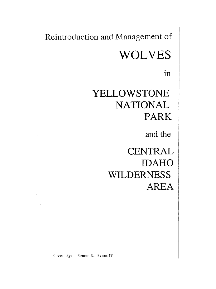 handle is hein.animal/remwlvyst0001 and id is 1 raw text is: 

Reintroduction and Management of

              WOLVES
                       in

         YELLOWSTONE


NATIONAL
       PARK
       and the

    CENTRAL
      IDAHO
WILDERNESS
       AREA


Cover By: Renee S. Evanoff


