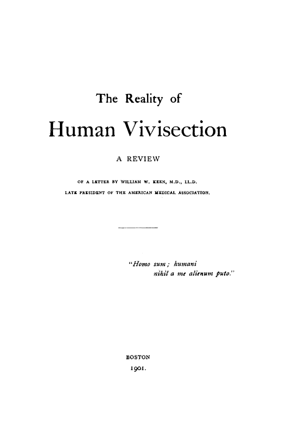 handle is hein.animal/rltyhmnvvsctn0001 and id is 1 raw text is: The Reality of
Human Vivisection
A REVIEW
OF A LETTER BY WILLIAM W. KEEN. M.D., LL.D.
LATE PRESIDENT OF THE AMERICAN MEDICAL ASSOCIATION.
Homo sum; humani
nihil a me alienum puto.
BOSTON
1901.


