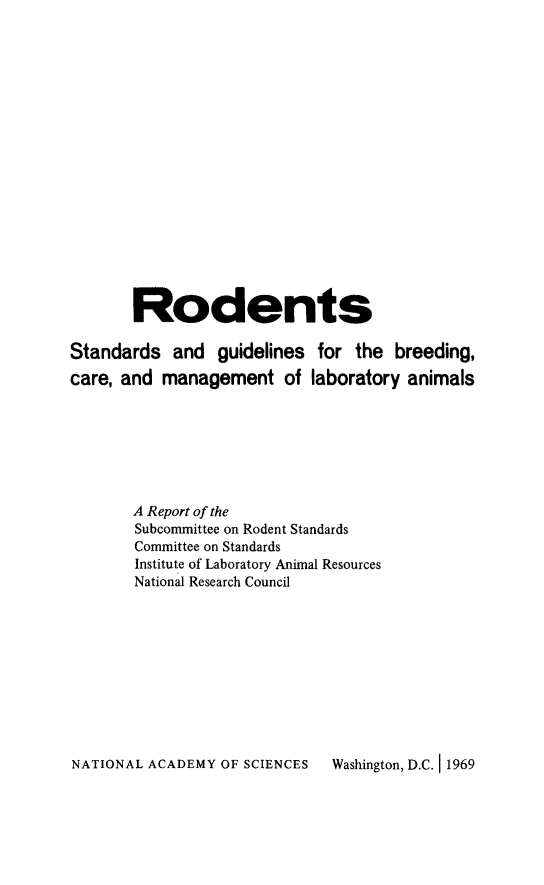 handle is hein.animal/rodent0001 and id is 1 raw text is: Rodents
Standards and guidelines for the breeding,
care, and management of laboratory animals
A Report of the
Subcommittee on Rodent Standards
Committee on Standards
Institute of Laboratory Animal Resources
National Research Council

NATIONAL ACADEMY OF SCIENCES   Washington, D.C. 11969


