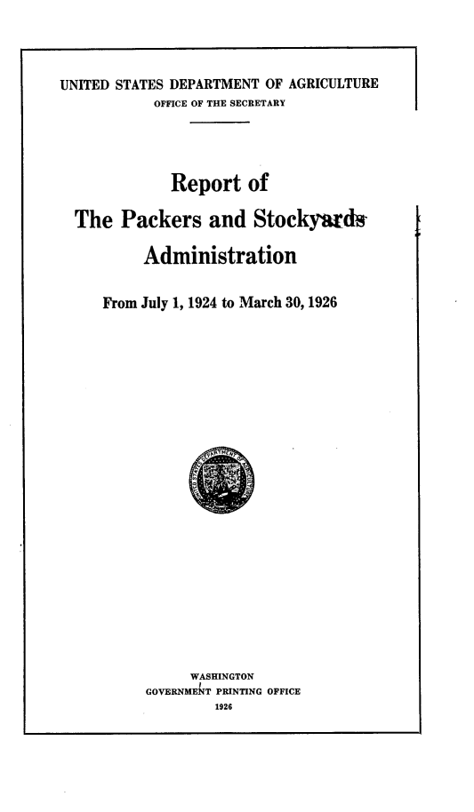 handle is hein.animal/rtpksyan0001 and id is 1 raw text is: 



UNITED STATES DEPARTMENT OF AGRICULTURE
           OFFICE OF THE SECRETARY


            Report of

The Packers and Stockyards

        Administration


   From July 1, 1924 to March 30, 1926


     WASHINGTON
GOVERNMET PRINTING OFFICE
        1926


