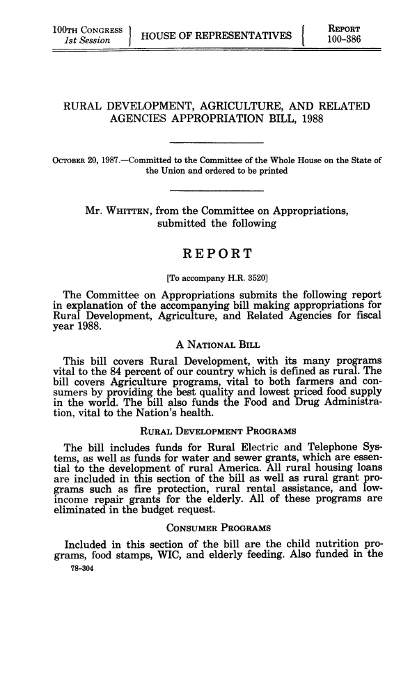 handle is hein.animal/rudvag0001 and id is 1 raw text is: 
100TH CONGRESS   HOS                               REPORT
  1st Session   HOUSE OF REPRESENTATIVES           100-386




  RURAL DEVELOPMENT, AGRICULTURE, AND RELATED
           AGENCIES APPROPRIATION BILL, 1988


OCTOBER 20, 1987.-Committed to the Committee of the Whole House on the State of
                 the Union and ordered to be printed


      Mr. WHITTEN, from the Committee on Appropriations,
                   submitted the following

                        REPORT

                     [To accompany H.R. 3520]
  The Committee on Appropriations submits the following report
in explanation of the accompanying bill making appropriations for
Rural Development, Agriculture, and Related Agencies for fiscal
year 1988.
                       A NATIONAL BILL
  This bill covers Rural Development, with its many programs
vital to the 84 percent of our country which is defined as rural. The
bill covers Agriculture programs, vital to both farmers and con-
sumers by providing the best quality and lowest priced food supply
in the world. The bill also funds the Food and Drug Administra-
tion, vital to the Nation's health.
                RURAL DEVELOPMENT PROGRAMS
  The bill includes funds for Rural Electric and Telephone Sys-
tems, as well as funds for water and sewer grants, which are essen-
tial to the development of rural America. All rural housing loans
are included in this section of the bill as well as rural grant pro-
grams such as fire protection, rural rental assistance, and low-
income repair grants for the elderly. All of these programs are
eliminated in the budget request.
                     CONSUMER PROGRAMS
  Included in this section of the bill are the child nutrition pro-
grams, food stamps, WIC, and elderly feeding. Also funded in the
   78-804


