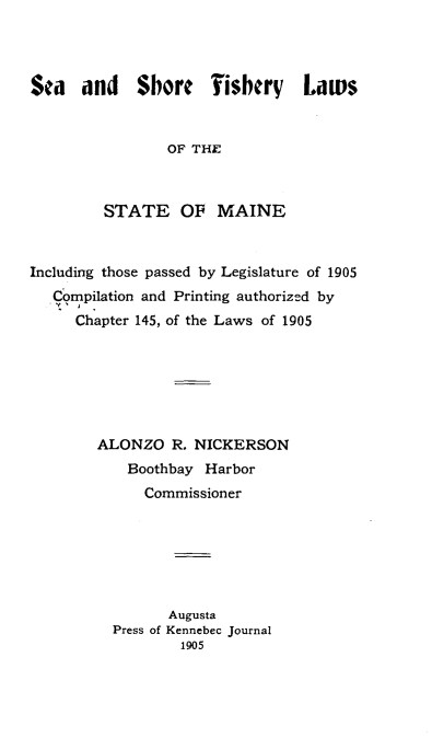 handle is hein.animal/seashfish0001 and id is 1 raw text is: 




Sea   and    Shore    Fishery    Lau  s



                 OF THE



         STATE OF MAINE



Including those passed by Legislature of 1905
   Compilation and Printing authorized by
     Chapter 145, of the Laws of 1905







        ALONZO   R. NICKERSON
            Boothbay Harbor
              Commissioner







                 Augusta
          Press of Kennebec Journal
                  1905


