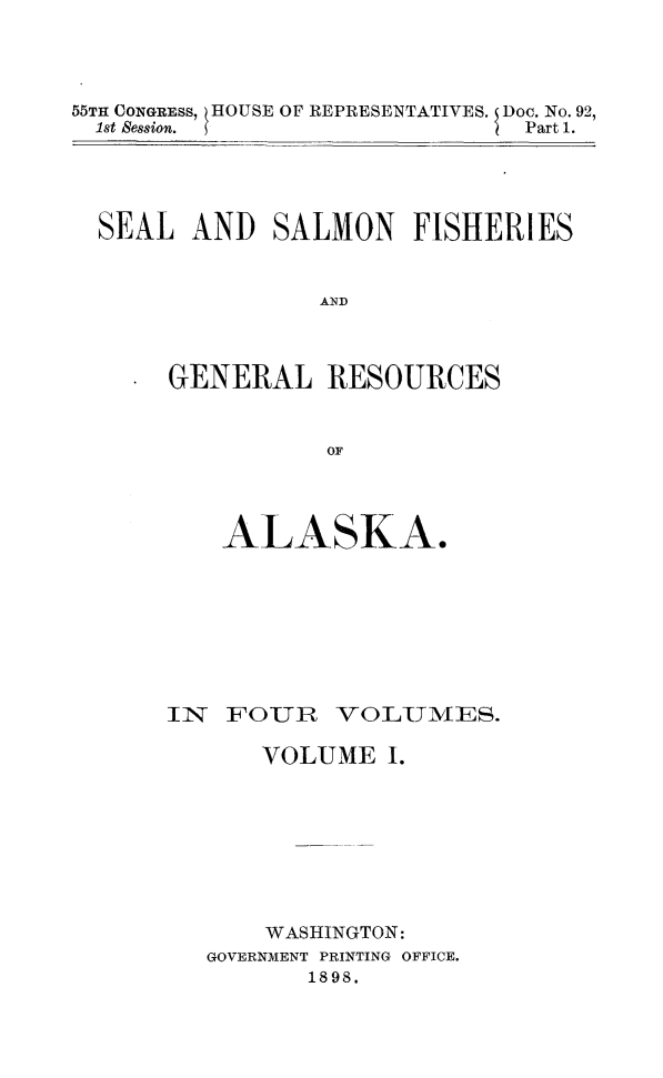 handle is hein.animal/sesafiak0001 and id is 1 raw text is: 55TH CONGRESS, HOUSE OF REPRESENTATIVES. I Doc. No. 92,
1st Session.                                   Part 1.

SEAL AND SALMON FISHERIES
AND
GENERAL RESOURCES
OF

ALASKA.
IN   FOUR     VOLUMIA/lES.
VOLUME I.
WASHINGTON:
GOVERNMENT PRINTING OFFICE.
1898.


