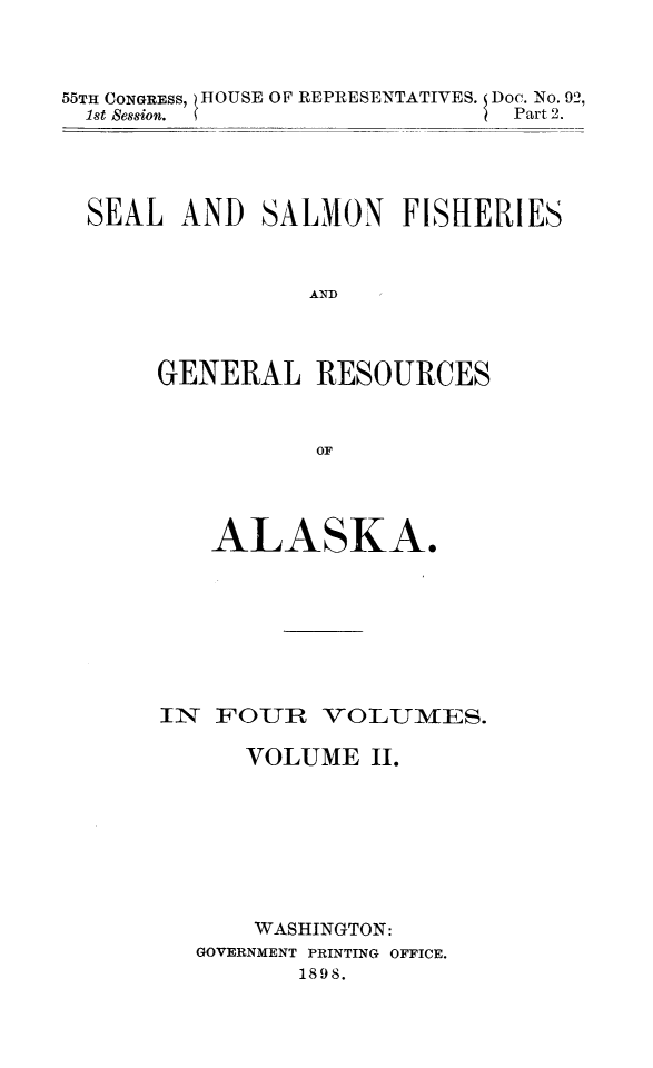 handle is hein.animal/sesafiak0002 and id is 1 raw text is: 55TH CONGRESS, )HOUSE OF REPRESENTATIVES.   Doc. No. 92,
1st Session.  S                              Part 2.

SEAL AND SALMON FISHERIES
AND
GENERAL RESOURCES
OF

ALASKA.
IN FOUR VOLUMES.
VOLUME II.
WASHINGTON:
GOVERNMENT PRINTING OFFICE.
1898.


