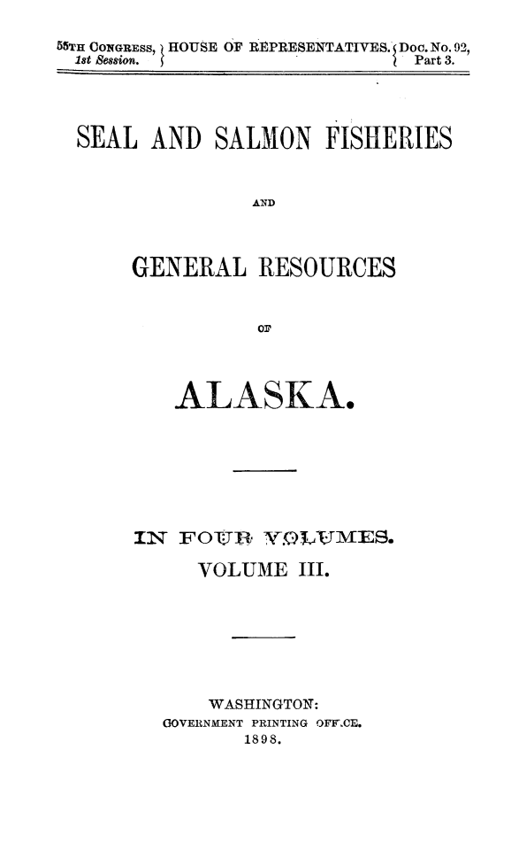 handle is hein.animal/sesafiak0003 and id is 1 raw text is: 55TH CONGRESS, ) HOUSE OF REPRESENTATIVES. Doc. No. 92,
1st Session.                              I Part 3.

SEAL AND SALMON FISHERIES
AND
GENERAL RESOURCES
01?

ALASKA.
IN FOI, YvLAJvES.
VOLUME III.
WASHINGTON:
GOVERNMENT PRINTING OFYCE.
1898.


