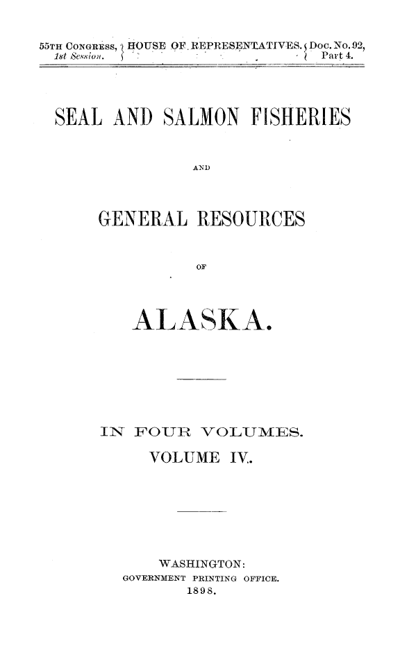 handle is hein.animal/sesafiak0004 and id is 1 raw text is: 55TH CONGRESS, HOUSE OF, REPRESEYLATIVES. Doc. No.92,
1st ,e ion.   '   Part 4.

SEAL AND SALMON FISHERIES
AND
GENERAL RESOURCES
OF

ALA SKA.
IN FOUR VOLUMES.
VOLUME IV.
WASHINGTON:
GOVERNMENT PRINTING OFFICE.
1898.


