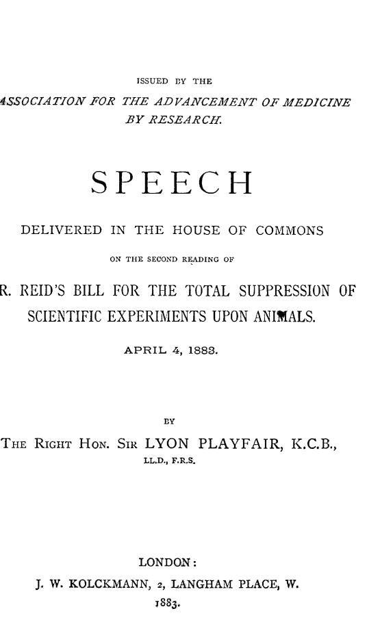 handle is hein.animal/spdelsup0001 and id is 1 raw text is: ISSUED BY THE

44SSOCIATION FOR THE ADVANCEMENT OF MEDICINE
BY RESEARCH.
SPEECH
DELIVERED IN THE HOUSE OF COMMONS
ON THE SECOND READING OF
R. REID'S BILL FOR THE TOTAL SUPPRESSION OF
SCIENTIFIC EXPERIMENTS UPON ANIMALS.
APRIL 4, 1883.
BY
THE RIGHT HON. SIR LYON PLAYFAIR, K.C.B.,
LL.D., F.R.S.

LONDON:
J. W. KOLCKMANN, 2, LANGHAM PLACE, W.
783.



