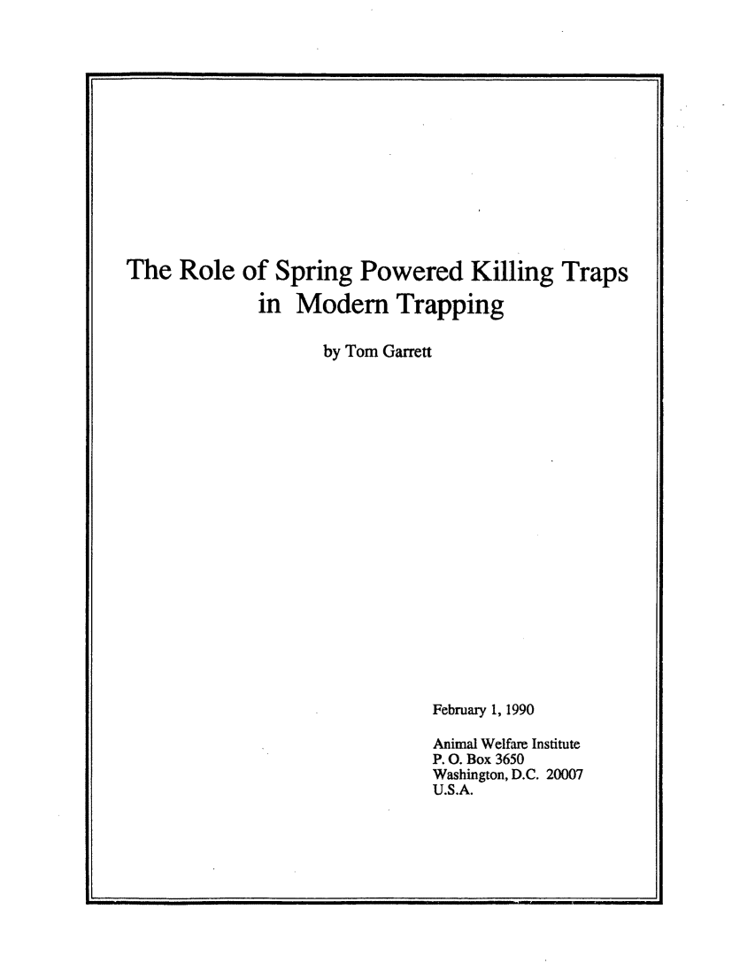 handle is hein.animal/spkiltrp0001 and id is 1 raw text is: 















The Role of Spring Powered Killing Traps

              in Modem Trapping

                    by Tom Garrett





















                               February 1, 1990

                               Animal Welfare Institute
                               P. O. Box 3650
                               Washington, D.C. 20007
                               U.S.A.


