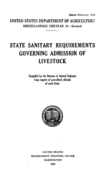 handle is hein.animal/ssntrq0001 and id is 1 raw text is: Issued February 1928
UNITED STATES DEPARTMENT OF AGRICULTURE
MISCELLANEOUS CIRCULAR 14-Revised
STATE SANITARY REQUIREMENTS
GOVERNING ADMISSION OF
LIVESTOCK
Compiled by the Bureau of Animal Industry
from reports of accredited officials
of each State
UNITED STATES
GOVERNMENT PRINTING OFFICE
WASHINGTON
1928


