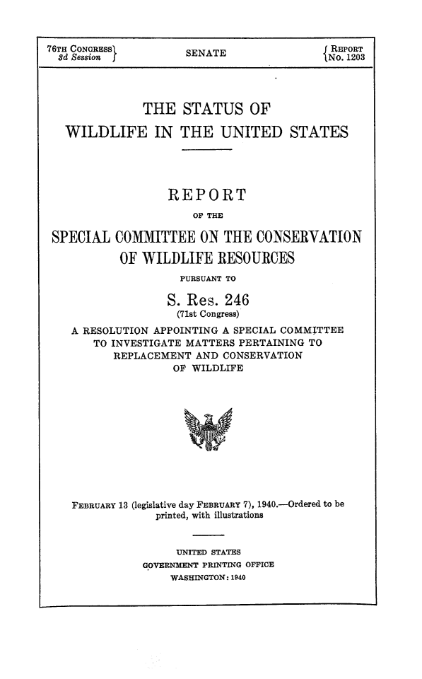 handle is hein.animal/statwilus0001 and id is 1 raw text is: 76TH CONGRESS          SENATE                  REPORT
8d Session j          ENo. 1203
THE STATUS OF
WILDLIFE IN THE UNITED STATES
REPORT
OF THE
SPECIAL COMMITTEE ON THE CONSERVATION
OF WILDLIFE RESOURCES
PURSUANT TO
S. Res. 246
(71st Congress)
A RESOLUTION APPOINTING A SPECIAL COMMITTEE
TO INVESTIGATE MATTERS PERTAINING TO
REPLACEMENT AND CONSERVATION
OF WILDLIFE
FEBRUARY 13 (legislative day FEBRUARY 7), 1940.-Ordered to be
printed, with illustrations
UNITED STATES
GOVERNMENT PRINTING OFFICE
WASHINGTON: 1940


