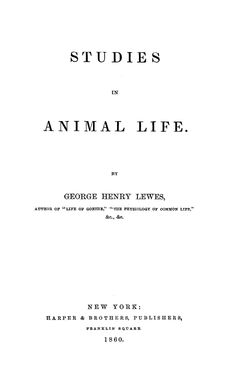 handle is hein.animal/stuanife0001 and id is 1 raw text is: 









       STUDIES





              IN






  ANIMAL LIFE.







              BY



      GEORGE HENRY LEWES,

AUTHOR OF  LIFE OF GOETE, THE PHYSIOLOGY OF COMMON LIFE,
             &c., &C.
















          NEW YORK:

  HARPER & BROTHERS, PUBLISHERS,

          FRANRLIN SQUARE.

             1860.


