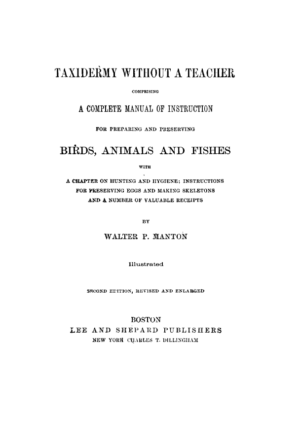 handle is hein.animal/taxiderm0001 and id is 1 raw text is: ï»¿TAXIDERMY WITHOUT A TEACHER
COMPRISING
A COMPLETE MANUAL OF INSTRUCTION
FOR PREPARING AND PRESERVING
BIRDS, ANIMALS AND FISHES
WITH
A CHAPTER ON HUNTING AND IIYGIENE4 INSTRUCTIONS
FOR PRESERVING EGGS AND MAKING SKELETONS
AND 4 NUMBER OF VALUABLE RECEIPTS
BY
WALTER P. 1MANTON
Illustrated
3OOND ErITION, REVISED AND ENLARGED
BOSTON
LEE AND SHEPARD PUBLISHERS
NEW YORI( CI ALES T. DILLINGIIAMI


