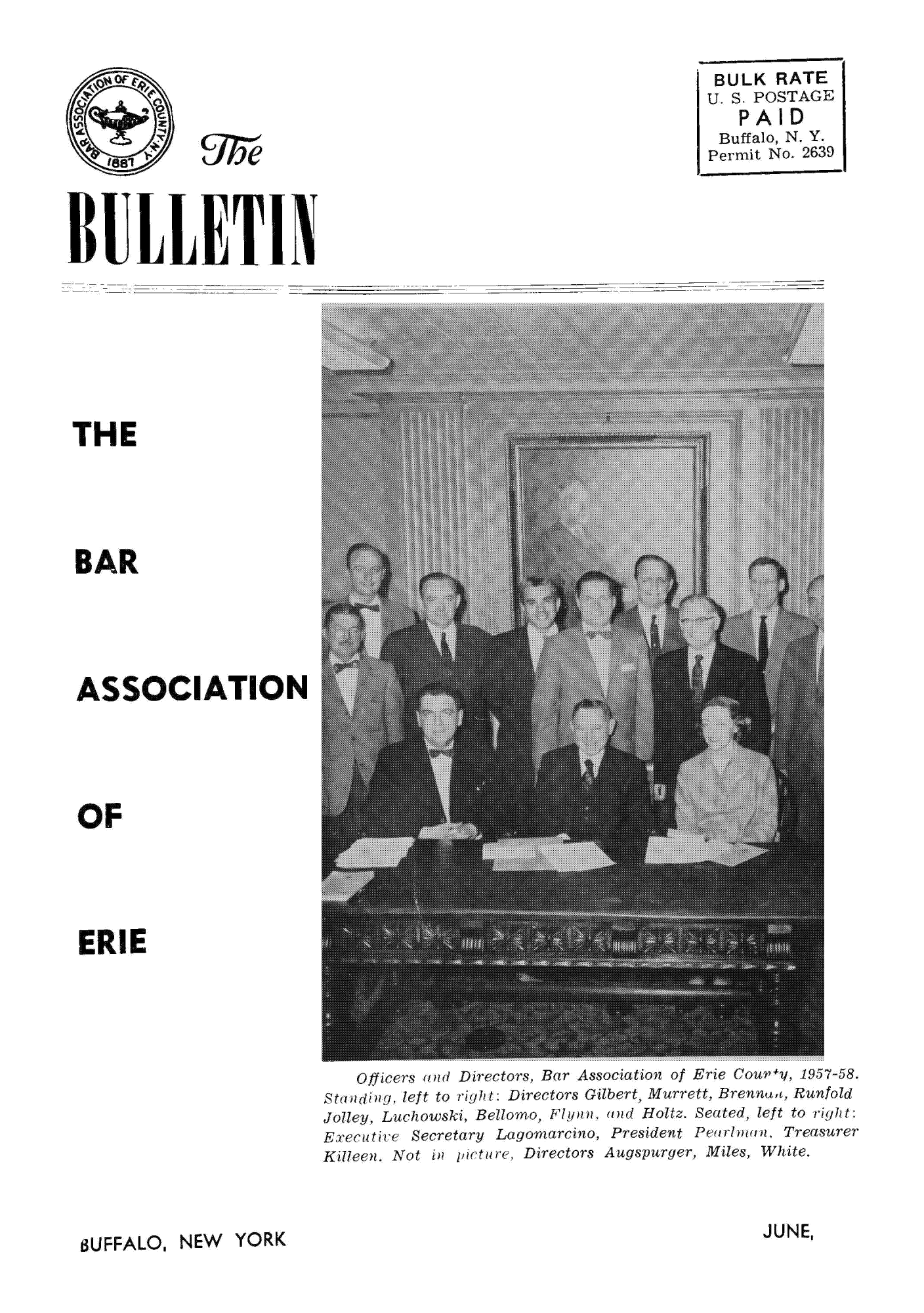 handle is hein.baecl/buetin0001 and id is 1 raw text is: BULK RATE
U.S. POSTAGE
PAID
Buffalo, N. Y.
Permit No. 2639

r
THE
BAR
ASSOCIATION
OF
ERIE

Officers and Directors, Bar Associationt of Erie Coury, 195758
St1angleft to right: Directors Gilbert, Murrett, Brennaa, Runfold
Jolley, Luchowski, Bellomo, FlYqn, and Holtz. Seated, left to right
Execattce Secretary Lagonarcino, President Pent man, Treasurer
Killeen. Not in pirture, Directors Augspurger, Miles, White.

JUNE,

BUFFALO, NEW YORK


