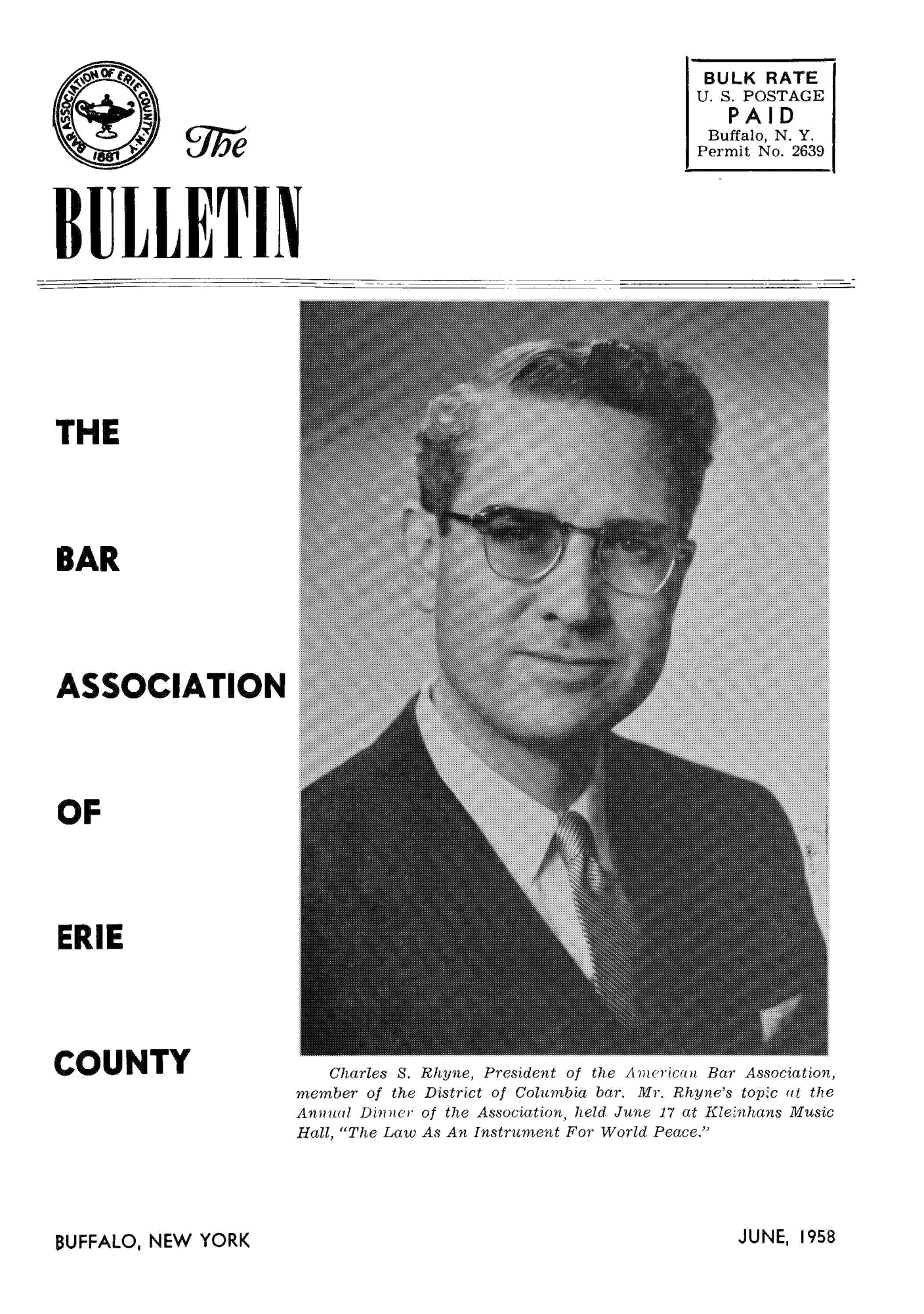 handle is hein.baecl/buetin0002 and id is 1 raw text is: etc

BULK RATE
U.S. POSTAGE
P AID
Buffalo, N.Y.
Permit No. 2639

BULLETlIN

THE
BAR
ASSOCIATION
OF
ERIE

COUNTY

Charles S. Rhyne, President of the Anv eicon Bar Association,
member of the District of Columbia bar. Mr. Rhyme's topic at the
Annual DiOMc  of the Association, held June 17 at Kleinhans Music
Hall, The Law As An Instrument For World Peace.'

JUNEI 1958

BUFFALO, NEW YORK


