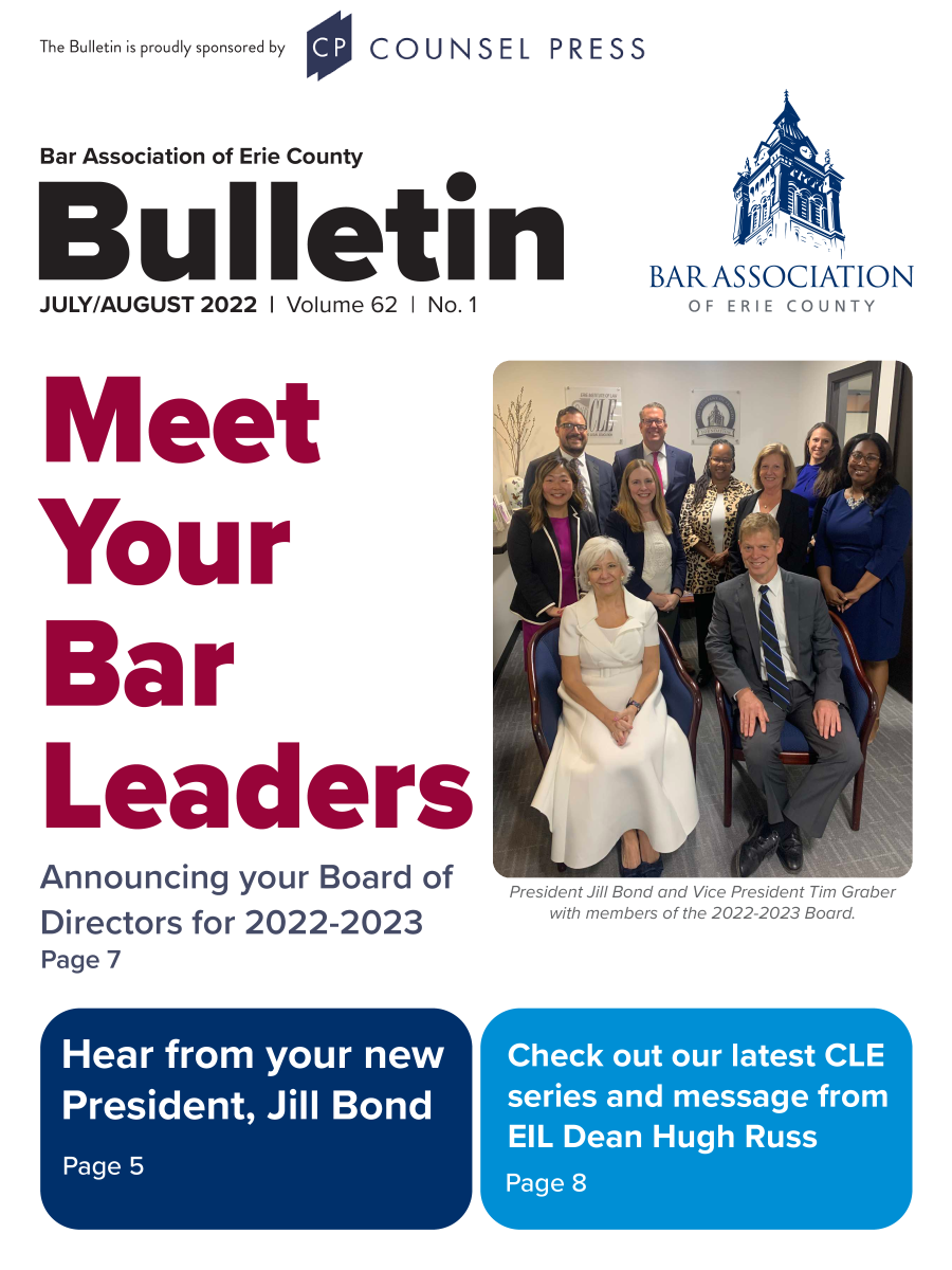handle is hein.baecl/buletin0062 and id is 1 raw text is: The Bulletin is proudly sponsored by


COUNSEL


Bar Association of Erie County


Buet0
       Ulleti


JULY/AUGUST 2022 I Volume 62




Meet


I No.1


Your



Bar



Leaders

Announcing your Board of
Directors for 2022-2023


BAR AS SOC IATION
  OF ERIE COUNTY


President Jill Bond and Vice President Tim Graber
  with members of the 2022-2023 Board.


Page 7


PRESS


