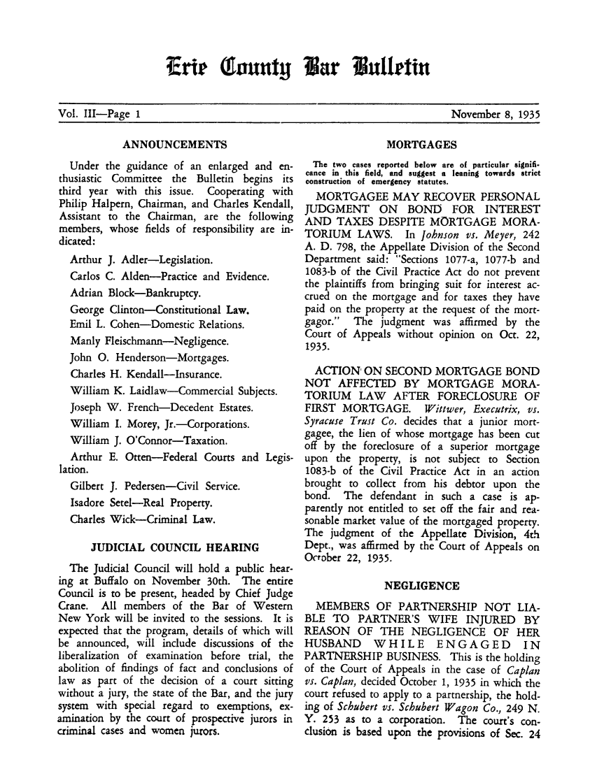 handle is hein.baecl/ericoubarb0003 and id is 1 raw text is: Vol. 111-Page 1                                                       November 8, 1935

ANNOUNCEMENTS
Under the guidance of an enlarged and en-
thusiastic Committee the Bulletin begins its
third year with this issue. Cooperating with
Philip Halpern, Chairman, and Charles Kendall,
Assistant to the Chairman, are the following
members, whose fields of responsibility are in-
dicated:
Arthur J. Adler-Legislation.
Carlos C. Alden-Practice and Evidence.
Adrian Block-Bankruptcy.
George Clinton-Constitutional Law.
Emil L. Cohen-Domestic Relations.
Manly Fleischmann-Negligence.
John 0. Henderson-Mortgages.
Charles H. Kendall-Insurance.
William K. Laidlaw-Commercial Subjects.
Joseph W. French-Decedent Estates.
William I. Morey, Jr.-Corporations.
William J. O'Connor-Taxation.
Arthur E. Otten-Federal Courts and Legis-
lation.
Gilbert J. Pedersen-Civil Service.
Isadore Setel-Real Property.
Charles Wick-Criminal Law.
JUDICIAL COUNCIL HEARING
The Judicial Council will hold a public hear-
ing at Buffalo on November 30th. The entire
Council is to be present, headed by Chief Judge
Crane. All members of the Bar of Western
New York will be invited to the sessions. It is
expected that the program, details of which will
be announced, will include discussions of the
liberalization of examination before trial, the
abolition of findings of fact and conclusions of
law as part of the decision of a court sitting
without a jury, the state of the Bar, and the jury
system with special regard to exemptions, ex-
amination by the court of prospective jurors in
criminal cases and women jurors.

MORTGAGES
The two cases reported below are of particular signifi-
cance in this field, and suggest a leaning towards strict
construction of emergency statutes.
MORTGAGEE MAY RECOVER PERSONAL
JUDGMENT ON BOND FOR INTEREST
AND TAXES DESPITE MORTGAGE MORA-
TORIUM LAWS. In Johnson vs. Meyer, 242
A. D. 798, the Appellate Division of the Second
Department said: Sections 1077-a, 1077-b and
1083-b of the Civil Practice Act do not prevent
the plaintiffs from bringing suit for interest ac-
crued on the mortgage and for taxes they have
paid on the property at the request of the mort-
gagor. The judgment was affirmed by the
Court of Appeals without opinion on Oct. 22,
1935.
ACTION' ON SECOND MORTGAGE BOND
NOT AFFECTED BY MORTGAGE MORA-
TORIUM LAW AFTER FORECLOSURE OF
FIRST MORTGAGE. Wittwer, Executrix, vs.
Syracuse Trust Co. decides that a junior mort-
gagee, the lien of whose mortgage has been cut
off by the foreclosure of a superior mortgage
upon the property, is not subject to Section
1083-b of the Civil Practice Act in an action
brought to collect from his debtor upon the
bond. The defendant in such a case is ap-
parently not entitled to set off the fair and rea-
sonable market value of the mortgaged property.
The judgment of the Appellate Division, 4th
Dept., was affirmed by the Court of Appeals on
October 22, 1935.
NEGLIGENCE
MEMBERS OF PARTNERSHIP NOT LIA-
BLE TO PARTNER'S WIFE INJURED BY
REASON OF THE NEGLIGENCE OF HER
HUSBAND WHILE ENGAGED IN
PARTNERSHIP BUSINESS. This is the holding
of the Court of Appeals in the case of Caplan
vs. Caplan, decided October 1, 1935 in which the
court refused to apply to a partnership, the hold-
ing of Schubert vs. Schubert Wagon Co., 249 N.
Y. 253 as to a corporation. The court's con-
clusion is based upon the provisions of Sec. 24

Vol. III-Page 1

November 8, 1935

Erit (Eauntyj Bar Bulletin


