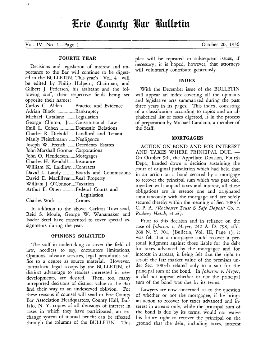 handle is hein.baecl/ericoubarb0004 and id is 1 raw text is: Vol. IV, No. 1-Page 1                                                    October 20, 1936

FOURTH YEAR
Decisions and legislation of interest and im-
portance to the Bar will continue to be digest-
ed in the BULLETIN. This year's-Vol. 4-will
be edited by Philip Halpern, Chairman, and
Gilbert J. Pedersen, his assistant and the fol-
lowing staff, their respective fields being set
opposite their names:
Carlos C. Alden ............Practice and Evidence
Adrian Block .....................Bankruptcy
Michael Catalano .........Legislation
George Clinton, Jr.......Constitutional Law
Emil L. Cohen ..................Domestic Relations
Charles R. Diebold ......Landlord and Tenant
Manly Fleischmann .......Negligence
Joseph W. French .........Decedents Estates
John Marshall Gorinan Corporations
John 0. Henderson.........Mortgages
Charles H. Kendall.........Insurance
William K. Laidlaw.....Contracts
David L. Landy ...............Boards and Commissions
David E. MacEllven......Real Property
William J. O'Connor......Taxation
Arthur E. Otten ...............Federal Courts and
Legislation
Charles  W ick  .......................Crimes
In addition to the above, Carlton Townsend,
Reid S. Moule, George W. Wanamaker and
Isador Setel have consented to cover special as-
signments during the year.
OPINIONS SOLICITED
The staff in undertaking to cover the field of
law, needless to say, encounters limitations.
Opinions, advance services, legal periodicals suf-
fice to a degree as source material. However,
journalistic legal scoops by the BULLETIN, of
distinct advantage to readers interested in new
developments, are desired.     Then, too, many
unreported decisions of distinct value to the Bar
find their way to an undeserved oblivion. For
these reasons if counsel will send to Erie County
Bar Association Headquarters, County Hall, Buf-
falo, N. Y. copies of all decisions of interest in
cases in which they have participated, an ex-
change system of mutual benefit can be effected
through the columns of the BULLETIN. This

plea will be repeated in subsequent
necessary; it is hoped, however, that
will voluntarily contribute generously.

issues, if
attorneys

INDEX
With the December issue of the BULLETIN
will appear an index covering all the opinions
and legislative acts summarized during the past
three years in its pages. This index, consisting
of a classification according to topics and an al-
phabetical list of cases digested, is in the process
of preparation by Michael Catalano, a member of
the Staff.
MORTGAGES
ACTION ON BOND AND FOR INTEREST
AND TAXES WHERE PRINCIPAL DUE. -
On October 9th, the Appellate Division, Fourth
Dept., handed down a decision sustaining the
court of original jurisdiction which had held that
in an action on a bond secured by a mortgage
to recover the principal sum which was past due,
together with unpaid taxes and interest, all these
obligations are in essence one and originated
simultaneously with the mortgage and are solely
secured thereby within the meaning of Sec. 1083-b
C. P. A. (Rochester Trust & Safe Deposit Co. v.
Rodney Hatch, et al).
Prior to this decision and in reliance on the
case of Johnson v. Meyer, 242 A. D. 798, affd.
268 N. Y. 701, (Bulletin, Vol. III, Page 1), it
was felt that a mortgagee could recover a per-
sonal judgment against those liable for the debt
for taxes advanced by the mortgagee and for
interest in arrears, it being felt that the right to
set-off the fair market value of the premises un-
der Sec. 1083-b related only to a suit for the
principal sum of the bond. In Johnson v. Meyer,
it did not appear whether or not the principal
sum of the bond was due by its terms.
Lawyers are now concerned, as to the question
of whether or not the mortgagee, if he brings
an action to recover for taxes advanced and in-
terest in arrears only, while the principal sum of
the bond is due by its terms, would not waive
his future right to recover the principal on the
ground that the debt, including taxes, interest

Vol. IV, No. 1-Pag      1

October 20, 1936

Erte (Ilunty Var Bllttai


