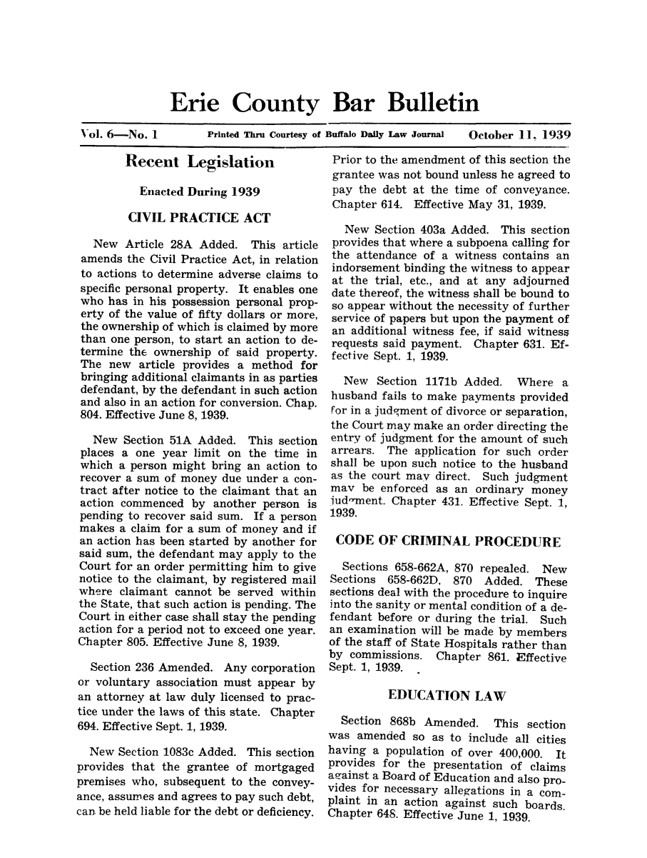 handle is hein.baecl/ericoubarb0006 and id is 1 raw text is: Erie County Bar Bulletin
Vol. 6-No. 1       Printed Thru Courtesy of Buffalo Daily Law Journal  October 11, 1939

Recent Legislation
Enacted During 1939
CIVIL PRACTICE ACT
New Article 28A Added. This article
amends the Civil Practice Act, in relation
to actions to determine adverse claims to
specific personal property. It enables one
who has in his possession personal prop-
erty of the value of fifty dollars or more,
the ownership of which is claimed by more
than one person, to start an action to de-
termine the ownership of said property.
The new article provides a method for
bringing additional claimants in as parties
defendant, by the defendant in such action
and also in an action for conversion. Chap.
804. Effective June 8, 1939.
New Section 51A Added. This section
places a one year limit on the time in
which a person might bring an action to
recover a sum of money due under a con-
tract after notice to the claimant that an
action commenced by another person is
pending to recover said sum. If a person
makes a claim for a sum of money and if
an action has been started by another for
said sum, the defendant may apply to the
Court for an order permitting him to give
notice to the claimant, by registered mail
where claimant cannot be served within
the State, that such action is pending. The
Court in either case shall stay the pending
action for a period not to exceed one year.
Chapter 805. Effective June 8, 1939.
Section 236 Amended. Any corporation
or voluntary association must appear by
an attorney at law duly licensed to prac-
tice under the laws of this state. Chapter
694. Effective Sept. 1, 1939.
New Section 1083c Added. This section
provides that the grantee of mortgaged
premises who, subsequent to the convey-
ance, assumes and agrees to pay such debt,
can be held liable for the debt or deficiency.

Prior to the amendment of this section the
grantee was not bound unless he agreed to
pay the debt at the time of conveyance.
Chapter 614. Effective May 31, 1939.
New Section 403a Added. This section
provides that where a subpoena calling for
the attendance of a witness contains an
indorsement binding the witness to appear
at the trial, etc., and at any adjourned
date thereof, the witness shall be bound to
so appear without the necessity of further
service of papers but upon the payment of
an additional witness fee, if said witness
requests said payment. Chapter 631. Ef-
fective Sept. 1, 1939.
New Section 1171b Added. Where a
husband fails to make payments provided
For in a judgment of divorce or separation,
the Court may make an order directing the
entry of judgment for the amount of such
arrears. The application for such order
shall be upon such notice to the husband
as the court may direct. Such judgment
may be enforced as an ordinary money
iud-ment. Chapter 431. Effective Sept. 1,
1939.
CODE OF CRIMINAL PROCEDURE
Sections 658-662A, 870 repealed. New
Sections 658-662D, 870 Added. These
sections deal with the procedure to inquire
into the sanity or mental condition of a de-
fendant before or during the trial. Such
an examination will be made by members
of the staff of State Hospitals rather than
by commissions. Chapter 861. Effective
Sept. 1, 1939.
EDUCATION LAW
Section 868b Amended. This section
was amended so as to include all cities
having a population of over 400,000. It
provides for the presentation of claims
aaminst a Board of Education and also pro-
vides for necessary allegations in a com-
plaint in an action against such boards.
Chapter 648. Effective June 1, 1939.



