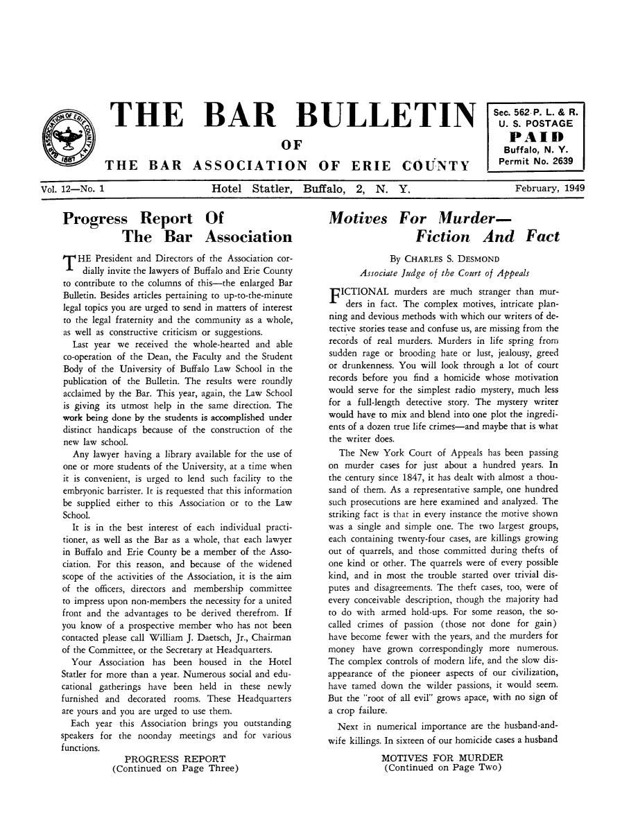 handle is hein.baecl/ericoubarb0012 and id is 1 raw text is: THE BAR                BULLETIN                . 62PO L GE
PA ID
BOF                        uffalo, N. v.
lir  THE BAR ASSOCIATION OF ERIE COUNTY              Permit No. 2639
Vol. 12-No. 1        Hotel  Statler, Buffalo, 2, N. Y.    February, 1949

Progress Report Of
The Bar Association
T HE President and Directors of the Association cor-
dially invite the lawyers of Buffalo and Erie County
to contribute to the columns of this-the enlarged Bar
Bulletin. Besides articles pertaining to up-to-the-minute
legal topics you are urged to send in matters of interest
to the legal fraternity and the community as a whole,
as well as constructive criticism or suggestions.
Last year we received the whole-hearted and able
co-operation of the Dean, the Faculty and the Student
Body of the University of Buffalo Law School in the
publication of the Bulletin. The results were roundly
acclaimed by the Bar. This year, again, the Law School
is giving its utmost help in the same direction. The
work being done by the students is accomplished under
distinct handicaps because of the construction of the
new law school.
Any lawyer having a library available for the use of
one or more students of the University, at a time when
it is convenient, is urged to lend such facility to the
embryonic barrister. It is requested that this information
be supplied either to this Association or to the Law
School.
It is in the best interest of each individual practi-
tioner, as well as the Bar as a whole, that each lawyer
in Buffalo and Erie County be a member of the Asso-
ciation. For this reason, and because of the widened
scope of the activities of the Association, it is the aim
of the officers, directors and membership committee
to impress upon non-members the necessity for a united
front and the advantages to be derived therefrom. If
you know of a prospective member who has not been
contacted please call William J. Daetsch, Jr., Chairman
of the Committee, or the Secretary at Headquarters.
Your Association has been housed in the Hotel
Statler for more than a year. Numerous social and edu-
cational gatherings have been held in these newly
furnished and decorated rooms. These Headquarters
are yours and you are urged to use them.
Each year this Association brings you outstanding
speakers for the noonday meetings and for various
functions.
PROGRESS REPORT
(Continued on Page Three)

Motives For Murder-
Fiction And Fact
By CHARLES S. DESMOND
Associate Judge of the Court of Appeals
F ICTIONAL murders are much stranger than mur-
ders in fact. The complex motives, intricate plan-
ning and devious methods with which our writers of de-
tective stories tease and confuse us, are missing from the
records of real murders. Murders in life spring from
sudden rage or brooding hate or lust, jealousy, greed
or drunkenness. You will look through a lot of court
records before you find a homicide whose motivation
would serve for the simplest radio mystery, much less
for a full-length detective story. The mystery writer
would have to mix and blend into one plot the ingredi-
ents of a dozen true life crimes-and maybe that is what
the writer does.
The New York Court of Appeals has been passing
on murder cases for just about a hundred years. In
the century since 1847, it has dealt with almost a thou-
sand of them. As a representative sample, one hundred
such prosecutions are here examined and analyzed. The
striking fact is that in every instance the motive shown
was a single and simple one. The two largest groups,
each containing twenty-four cases, are killings growing
out of quarrels, and those committed during thefts of
one kind or other. The quarrels were of every possible
kind, and in most the trouble started over trivial dis-
putes and disagreements. The theft cases, too, were of
every conceivable description, though the majority had
to do with armed hold-ups. For some reason, the so-
called crimes of passion (those not done for gain)
have become fewer with the years, and the murders for
money have grown correspondingly more numerous.
The complex controls of modern life, and the slow dis-
appearance of the pioneer aspects of our civilization,
have tamed down the wilder passions, it would seem.
But the root of all evil grows apace, with no sign of
a crop failure.
Next in numerical importance are the husband-and-
wife killings. In sixteen of our homicide cases a husband
MOTIVES FOR MURDER
(Continued on Page Two)


