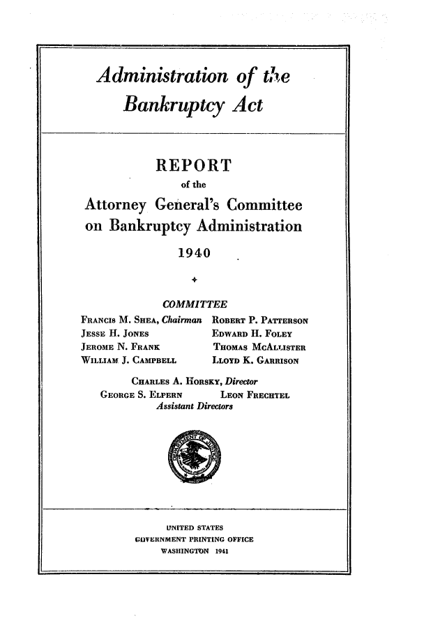 handle is hein.bank/adbkact0001 and id is 1 raw text is: Administration of the
Bankruptcy Act
REPORT
of the
Attorney General's Committee
on Bankruptcy Administration
1940
+
COMMITTEE
FRANCIS M. SHEA, Chairman ROBERT P. PATTERSON
JESSE H. JONES           EDWARD H. FOLEY
JEROME N. FRANK           THOMAS McALTUSTER
WILLIAM J. CAMPBELL      LLOYD K. GARRISON
CHARLES A. HORSKY, Director
GEORGE S. ELPERN       LEON FRECHTEL
Assistant Directors
LNITED STATES
GUVERNMENT PRINTING OFFICE
WASHINGTON 1941


