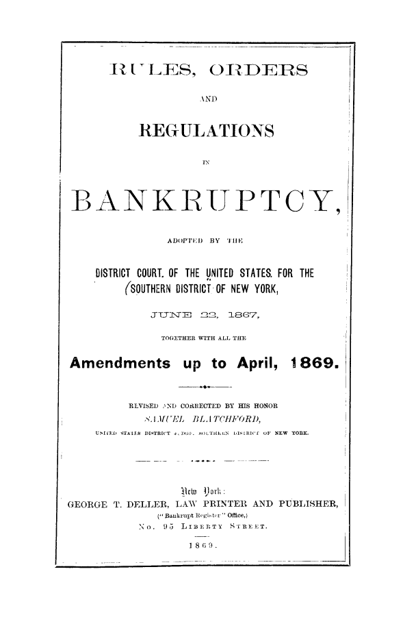 handle is hein.bank/adodic0001 and id is 1 raw text is: IlVLES, ORDERS
.AND
REGUATIONS
IN
BANKRUPTCY,
ADOPTED BY T111V
DISTRICT COURT. OF THE UNITED STATES. FOR THE
(SOUTHERN DISTRICT OF NEW YORK,
JTT1\TE 2~2, 1867,
TOGETHER WITH ALL THE
Amendments up to April, 1869.
RLVISED .%ND CORECTED BY HIS HONOR
LWMUEL BLA TCIFORD,
UNIED STALES DISTRICT 4,DGJ.  )OLTHELN  1I)S1RI(  OF NEW  YORK.
Ardu 1)jork:
GEORGE T. DELLER, LAW PRINTER AND PUBLISHER,
( Bantrupt Regiter  Office,)
No. 95 LIBERTY STREET.

1 8    ;   .


