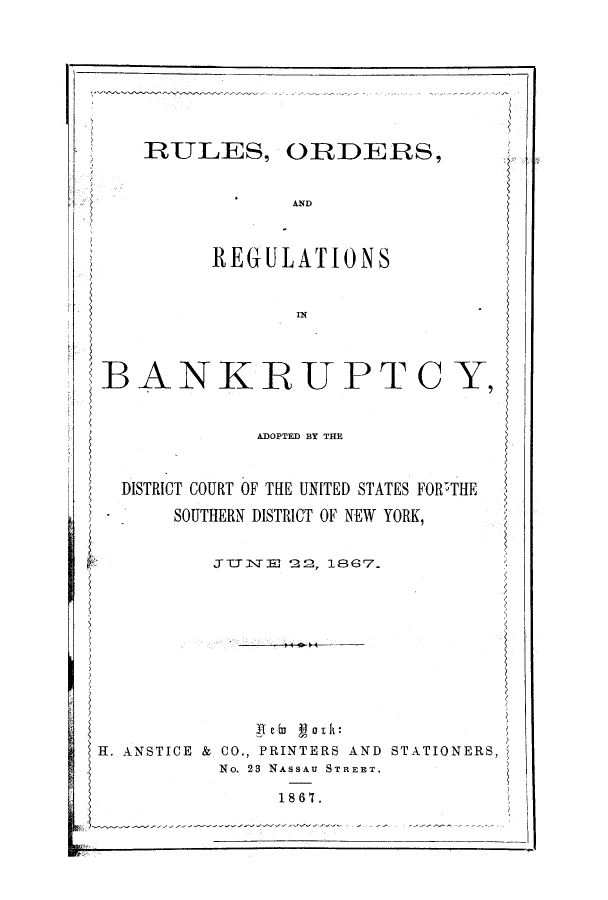 handle is hein.bank/adodicx0001 and id is 1 raw text is: RULES, ORDERS,
AND

REGULATIONS
IN

BANKRUPTC Y,
ADOPTED BY THE
DISTRICT COURT OF THE UNITED STATES FOR'THE
SOUTHERN DISTRICT OF NEW YORK,
ZTYIN E 22, 1867.
H. ANSTICE & CO., PRINTERS AND STATIONERS,
No. 23 NASSAU STREET.
1867.


