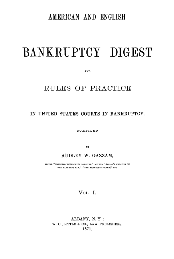 handle is hein.bank/aebprb0001 and id is 1 raw text is: AMERICAN AND ENGLISH

BANKRUPTCY

DIGEST

AND

RULES OF PRACTICE
IN UNITED STATES COURTS IN BANKRUPTCY.
COMPILED
BY
AUDLEY W. GAZZAM,

EDITOR NATIONAL BANKRUPTOY REGISTER, AUTHOR GAEEAM'S TREATISE ON
THE BANKRUPT LAW, THE BANKRUPT'S GUIDE, ETC.
VOL. 1.
ALBANY, N. Y.:
W. C. LITTLE & CO., LAW PUBLISHERS.
1871.



