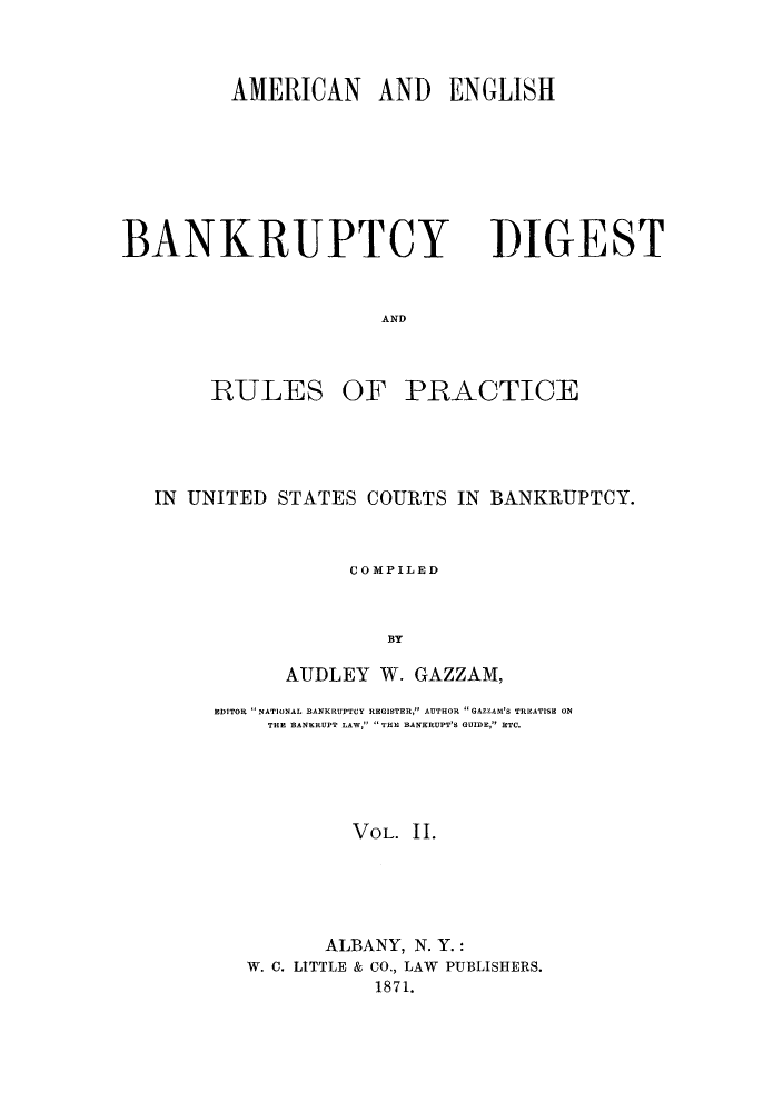 handle is hein.bank/aebprb0002 and id is 1 raw text is: AMERICAN AND ENGLISH

BANKRUPTCY

DIGEST

AND

RULES

OF PRACTICE

IN UNITED STATES COURTS IN BANKRUPTCY.
COMPILED
BY
AUDLEY W. GAZZAM,
EDITOR NATIONAL BANKRUPTCY REGISTER, AUTHOR GAZZAB'S TREATISE ON
THE BANKRUPT LAW,  THE BANKRUPT'S GUIDE, ETC.
VOL. 11.
ALBANY, N. Y.:
W. C. LITTLE & CO., LAW PUBLISHERS.
1871.


