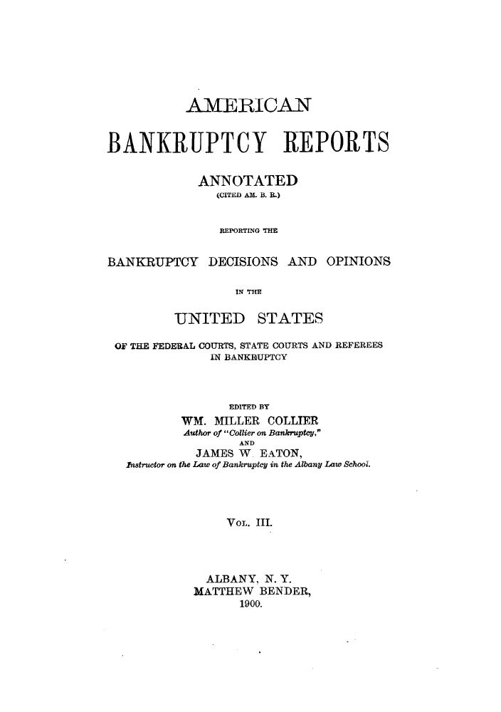 handle is hein.bank/ambrean0003 and id is 1 raw text is: AMERICAN
BANKRUPTCY REPORTS
ANNOTATED
(CITED AM. B. R.)
REPORTING THE
BANKRUPTCY DECISIONS AND OPINIONS
IN THE
UNITED STATES
OF THE FEDERAL COURTS, STATE COURTS AND REFEREES
IN BANKRUPTCY
EDITED BY
WM. MILLER COLLIER
Author of Collier on Bankruptcy,
AND
JAMES W. EATON,
Instructor on the Law of Bankruptcy in the Albany Law School.
VOL. III.
ALBANY, N. Y.
MATTHEW BENDER,
1900.


