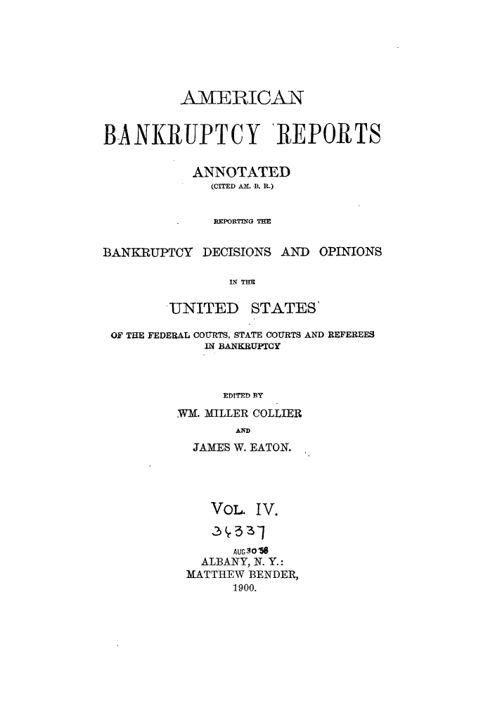 handle is hein.bank/ambrean0004 and id is 1 raw text is: AMERICAN
BANKRUPTCY REPORTS
ANNOTATED
(CITED AM. B. R.)
REPORTING TEM

BANKRUPTCY DECISIONS AND

OPINIONS

IN THE

UNITED

STATES'

OF THE FEDERAL COURTS, STATE COURTS AND REFEREES
IN BANKRUPTCY
EDITED BY
W.M. MILLER COLLIER
AND

JAMES W. EATON.
VoL. I V.
AUG30O56
ALBANY, N. Y.:
MATTHEW BENDER,
1900.


