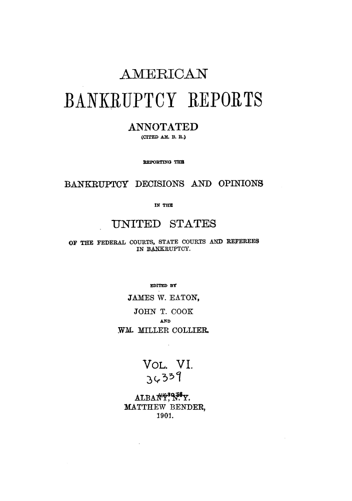 handle is hein.bank/ambrean0006 and id is 1 raw text is: AMERICAN
BANKRUPTCY REPORTS
ANNOTATED
(CITED AM. B. R.)
REPORTING TB

BANKRUPTCY DECISIONS AND

OPINIONS

IN THE

UNITED

STATES

OF THE FEDERAL COURTS. STATE COURTS AND REFEREES
IN BANKRUPTCY.
EDITED BY
JAMES W. EATON,

JOHN T. COOK
AND
WM. MILLER COLLIER.

VOL. V I.
ALBA  Y.
MATTHEW BENDER,
1901.


