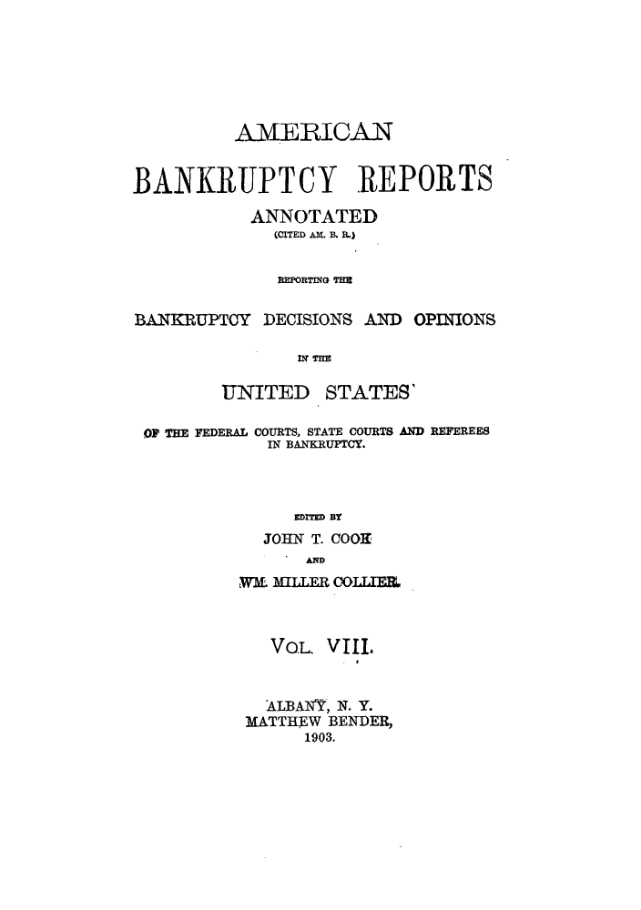 handle is hein.bank/ambrean0008 and id is 1 raw text is: AMERICAN
BANKRUPTCY REPORTS
ANNOTATED
(CITED AM. B. R.)
BEPORTING THE
BANKRUPTCY DECISIONS AND OPINIONS
tTIM

UNITED

STATES'

OF THE FEDERAL COURTS, STATE COURTS AND REFEREES
IN BANKRUPTCY.
EDITED BY
JOHN T. COOK
AND
wm MILLE  R OOLUEL
VOL. VIIL
ALBANY, N. Y.
MATTHEW BENDER,
1903.


