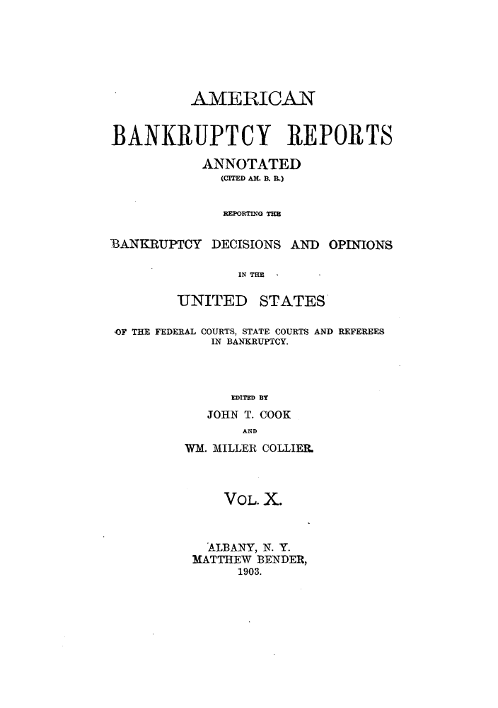 handle is hein.bank/ambrean0010 and id is 1 raw text is: AMERICAN
BANKRUPTCY REPORTS
ANNOTATED
(CITED AM. B. R.)
REPORTING THB
BANKRUPTCY DECISIONS AND OPINIONS
IN THE
UNITED STATES
OF THE FEDERAL COURTS, STATE COURTS AND REFEREES
IN BANKRUPTCY.
EDITED BY
JOHN T. COOK
AND

WM. MILLER COLLIER.
VOL. X.
ALBANY, N. Y.
MATTHEW BENDER,
1903.


