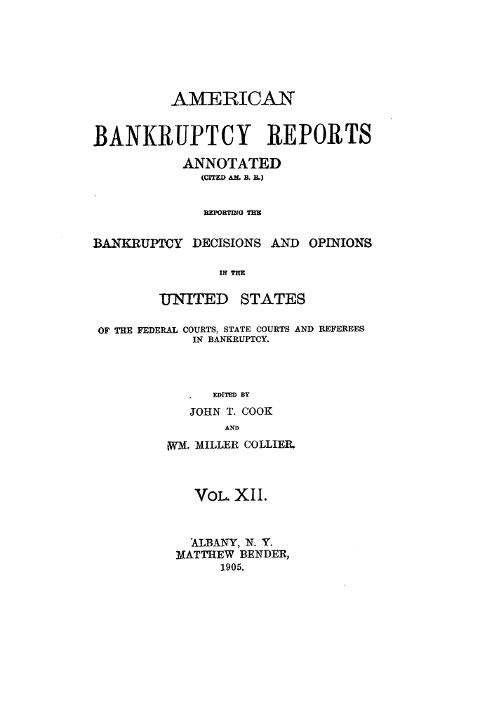 handle is hein.bank/ambrean0012 and id is 1 raw text is: AMERICAN
BANKRUPTCY REPORTS
ANNOTATED
(CITED AM . B.)
REPORTING TRE

BANKRUPTCY DECISIONS AND

OPINIONS

IN THE

UNITED

STATES

OF THE FEDERAL COURTS, STATE COURTS AND REFEREES
IN BANKRUPTCY.
EDITED BY
JOHN T. COOK
AND

jWM. MILLER COLLIER.
VOL. XII.
ALBANY, N. Y.
MATTHEW BENDER,
1905.


