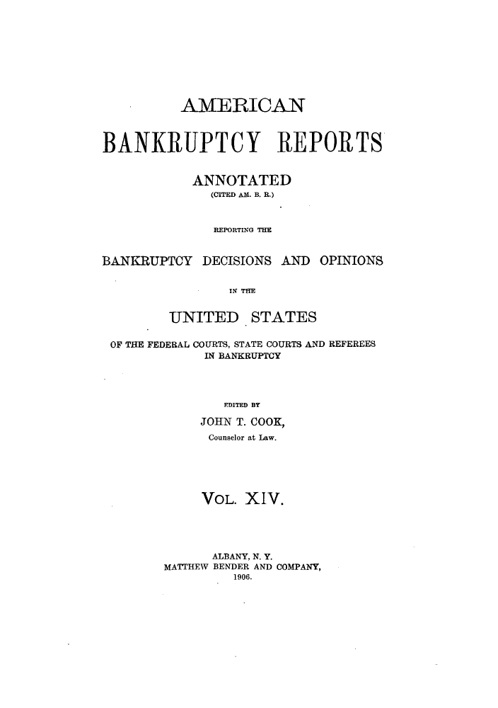 handle is hein.bank/ambrean0014 and id is 1 raw text is: AMERICAN
BANKRUPTCY REPORTS
ANNOTATED
(CITED AM. B. R.)
REPORTING THE
BANKRUPTCY DECISIONS AND OPINIONS
IN THE

UNITED

STATES

OF THE FEDERAL COURTS, STATE COURTS AND REFEREES
IN BANKRUPTCY
EDITED BY
JOHN T. COOK,
Counselor at Law.
VOL. XIV.
ALBANY, N. Y.
MATTHEW BENDER AND COMPANY,
1906.


