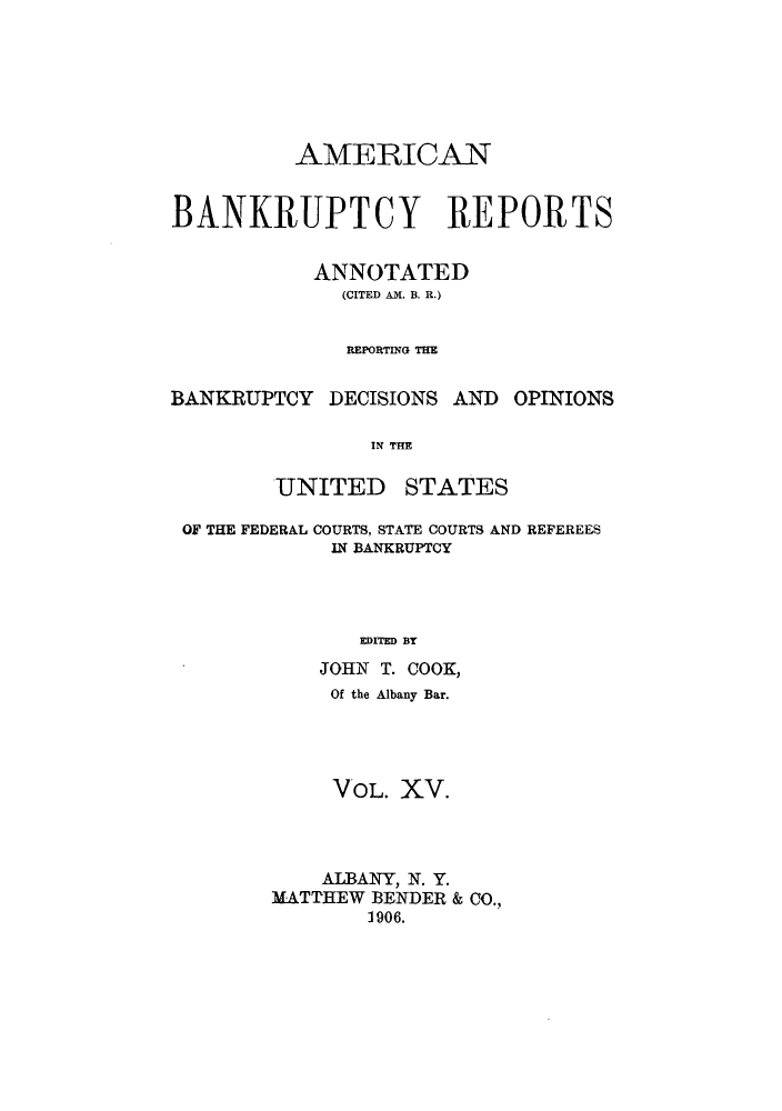 handle is hein.bank/ambrean0015 and id is 1 raw text is: AMERICAN
BANKRUPTCY REPORTS
ANNOTATED
(CITED AM. B. R.)
REPORTING THE
BANKRUPTCY DECISIONS AND OPINIONS
IN THE

UNITED

STATES

OF THE FEDERAL COURTS, STATE COURTS AND REFEREES
IN BANKRUPTCY
EDITED BY
JOHN T. COOK,
Of the Albany Bar.
VOL. XV.
ALBANY, N. Y.
MATTHEW BENDER & CO.,
1906.


