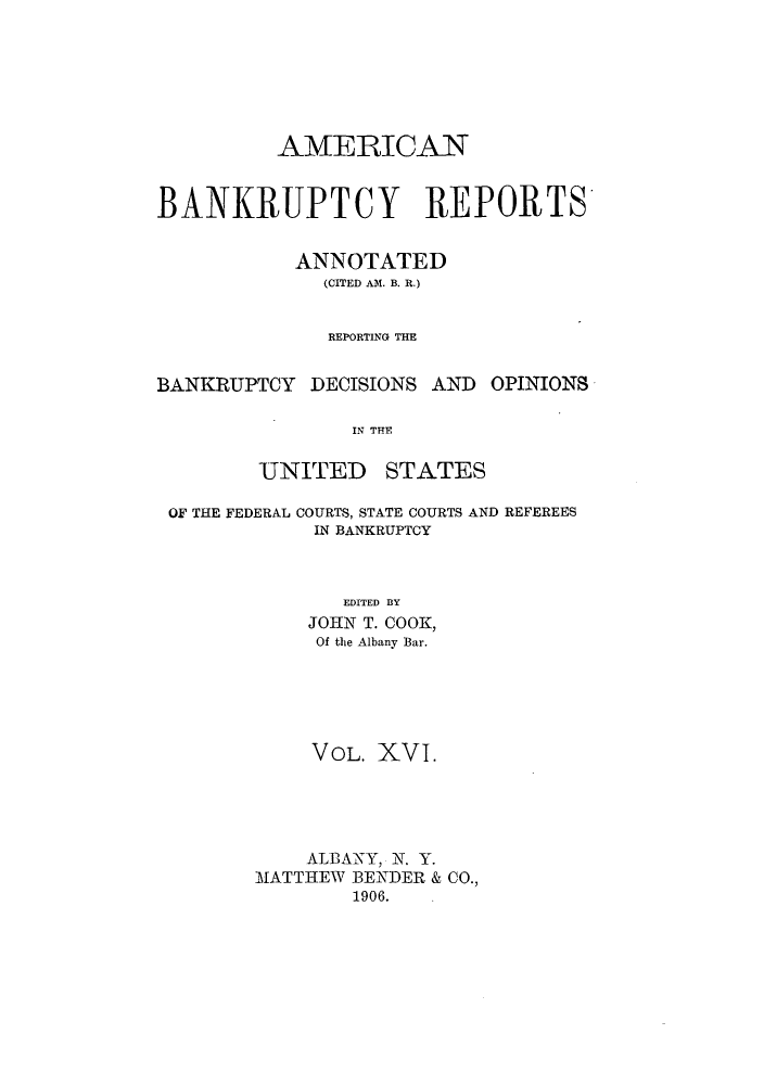 handle is hein.bank/ambrean0016 and id is 1 raw text is: AMERICAN
BANKRUPTCY REPORTS
ANNOTATED
(CITED AM. B. R.)
REPORTING THE
BANKRUPTCY DECISIONS AND OPINIONS
IN THE
UNITED STATES
OF THE FEDERAL COURTS, STATE COURTS AND REFEREES
IN BANKRUPTCY
EDITED BY
JOHN T. COOK,
Of the Albany Bar.
VOL. XVI.
ALBANY, N. Y.
MATTHEW BENDER & CO.,
1906.


