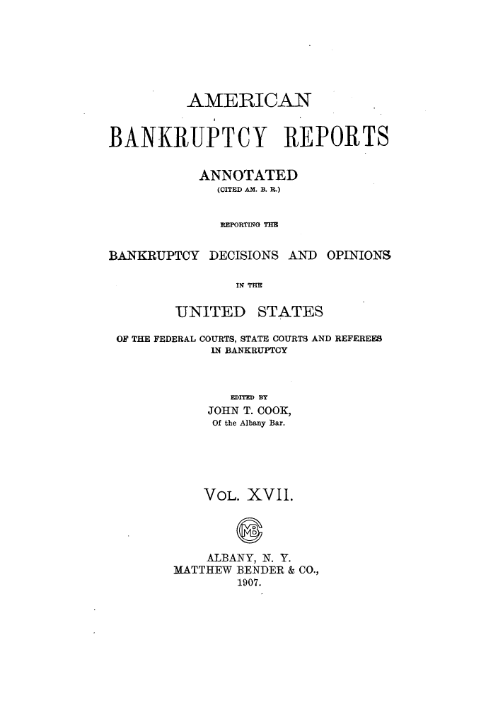 handle is hein.bank/ambrean0017 and id is 1 raw text is: AMERICAN
BANKRUPTCY REPORTS
ANNOTATED
(CITED AM. B. R.)
REPORTING THE
BANKRUPTCY DECISIONS AND OPINIONS
IN THE
UNITED STATES
OF THE FEDERAL COURTS, STATE COURTS AND REFEREES
IN BANKRUPTCY
EDITED BY
JOHN T. COOE,
Of the Albany Bar.
VOL. XVII.
ALBANY, N. Y.
MATTHEW BENDER & CO.,
1907.


