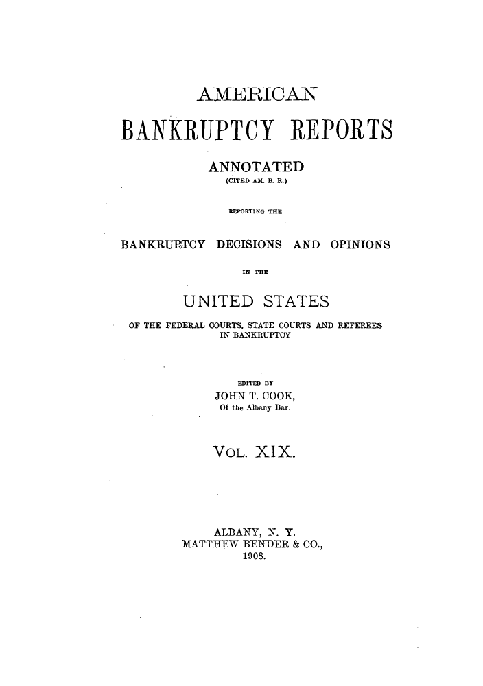 handle is hein.bank/ambrean0019 and id is 1 raw text is: AMERICAN
BANKRUPTCY REPORTS
ANNOTATED
(CITED AM. B. R.)
REPORTING THE

BANKRURTCY DECISIONS AND

OPINIONS

IN THE
UNITED STATES

OF THE FEDERAL COURTS, STATE COURTS AND REFEREES
IN BANKRUPTCY
EDITED BY
JOHN T. COOK,
Of the Albany Bar.
VOL. XIX.
ALBANY, N. Y.
MATTHEW BENDER & CO.,
1908.


