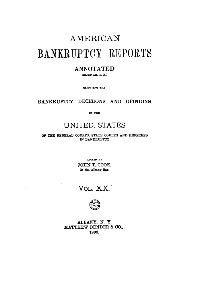 handle is hein.bank/ambrean0020 and id is 1 raw text is: AMERICAN
BANKRUPTCX REPORTS
ANNOTATED
(CITED AM. B. B.)
REPORTING THE

BANKRUPTCY DECISIONS AND

OPINIONS

IN THE
UNITED. STATES

OF THE FEDERAL COURTS, STATE COURTS AND REFEREES
IN BANKRUPTCY
EDITED BY
JOK T. COOK,
Of the Albany Bar.
VOL. XX.
ALBANY, N. Y.
MATTHEW BENDER & CO.,
1908.


