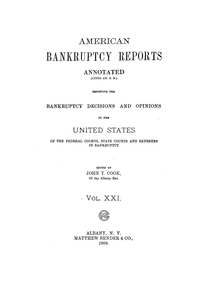 handle is hein.bank/ambrean0021 and id is 1 raw text is: AMERICAN
BANKRUPTCY REPORTS
ANNOTATED
(CITED AM. B. R.)
REPORTING THE

BANKRUPTCY DECISIONS AND

OPINIONS

IN THE

UNITED

STATES

OF THE FEDERAL COURTS, STATE COURTS AND REFEREES
IN BANKRUPTCY
EDITED BY
JOHN T. COOK,
Of the Albany Bar.

* VOL. XXI.
ALBANY, N. Y.
MATTHEW BENDER & CO.,
1909.


