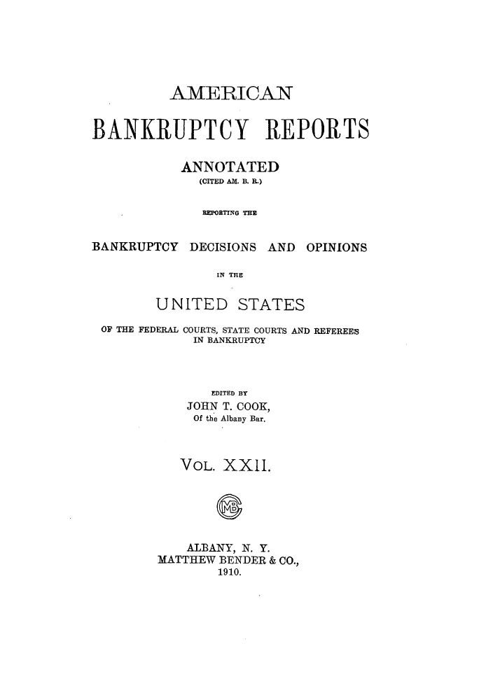 handle is hein.bank/ambrean0022 and id is 1 raw text is: AMERICAN
BANKRUPTCY REPORTS
ANNOTATED
(CITED AM. B. R.)
DEPRING TE

BANKRUPTCY DECISIONS AND

OPINIONS

IN THE

UNITED

STATES

OF THE FEDERAL COURTS, STATE COURTS AND REFEREES
IN BANKRUPTCY
EDITED BY
JOHN T. COOK,
Of the Albany Bar.

VOL. XXII.
ALBANY, N. Y.
MATTHEW BENDER & CO.,
1910.


