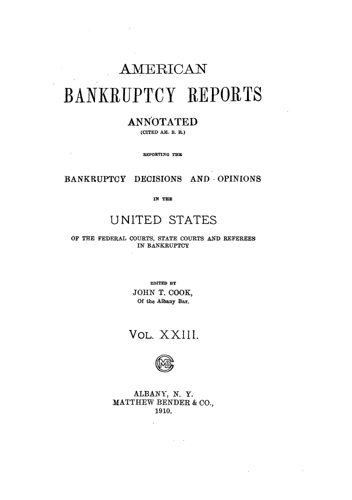 handle is hein.bank/ambrean0023 and id is 1 raw text is: AMERICAN
BANKRUPTCY REPORTS
ANNOTATED
(CITED AM. B. R.)
BEPOBTING THE
BANKRUPTCY DECISIONS AND -OPINIONS
IN THE

UNITED

STATES

OF THE FEDERAL COURTS, STATE COURTS AND REFEREES
IN BANKRUPTCY
EDITED BY
JOHN T. COOK,
Of the Albany Bar.

VOL. XXIII.
ALBANY, N. Y.
MATTHEW BENDER & CO.,
1910.


