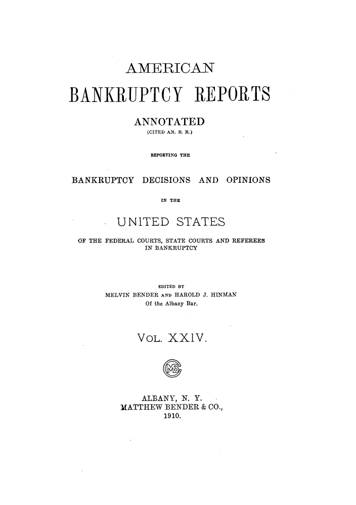 handle is hein.bank/ambrean0024 and id is 1 raw text is: AMERICAN
BANKRUPTCY REPORTS
ANNOTATED
(CITED AM. B. R.)
REPORTING THE
BANKRUPTCY DECISIONS AND OPINIONS
IN THE
UNITED STATES
OF THE FEDERAL COURTS, STATE COURTS AND REFEREES
IN BANKRUPTCY
EDITED BY
MELVIN BENDER AND HAROLD J. HINMAN
Of the Albany Bar.
VOL. XX1V.
S
ALBANY, N. Y.
MATTHEW BENDER & CO.,
1910.


