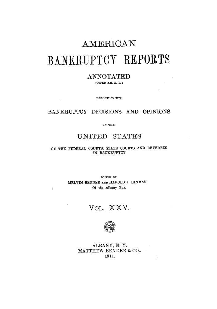 handle is hein.bank/ambrean0025 and id is 1 raw text is: AMERICAN
BANKRUPTCY REPORTS
ANNOTATED
(CITED AM. B. R.)
REPORTING THE
BANKRUPTOY DECISIONS AND OPINIONS
IN THE

UNITED

STATES

.-OF THE FEDERAL COURTS, STATE COURTS AND REFEREES
IN BANKRUPTCY
EDITED BY
MELVIN BENDER AND HAROLD J. HINMAN
Of the Albany Bar.
VOL. XXV.
8
ALBANY, N. Y.
MATTHEW BENDER & CO.,
1911.


